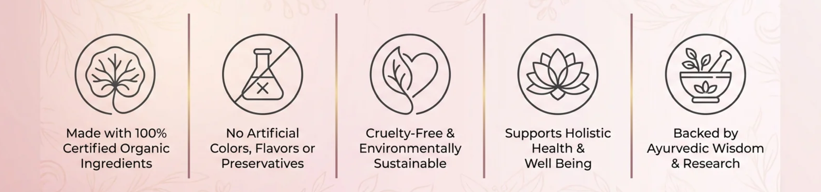 Made with 100% certified organic ingredients. No artificial colors, flavors or preservatives. Cruelty-free and environmentally sustainable. Supports holistic health and well being. Backed by Ayurvedic wisdom and research.