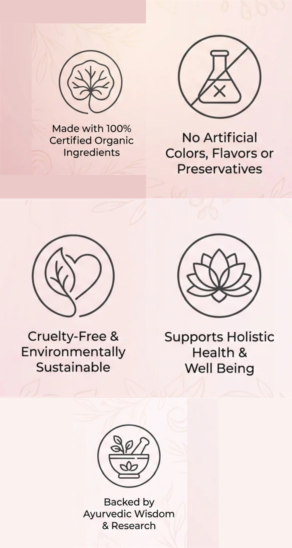 Made with 100% certified organic ingredients. No artificial colors, flavors or preservatives. Cruelty-free and environmentally sustainable. Supports holistic health and well being. Backed by Ayurvedic wisdom and research.